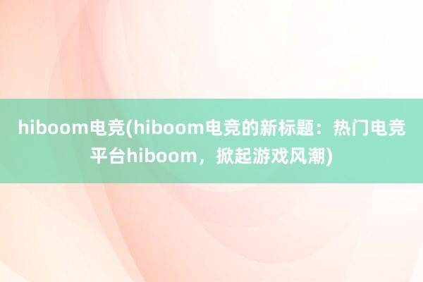 hiboom电竞(hiboom电竞的新标题：热门电竞平台hiboom，掀起游戏风潮)