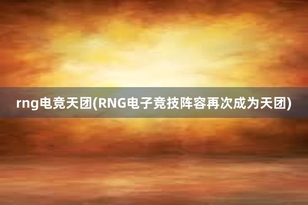 rng电竞天团(RNG电子竞技阵容再次成为天团)