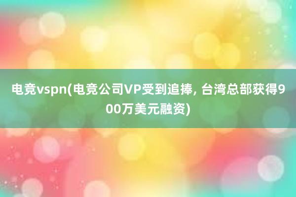 电竞vspn(电竞公司VP受到追捧, 台湾总部获得900万美元融资)
