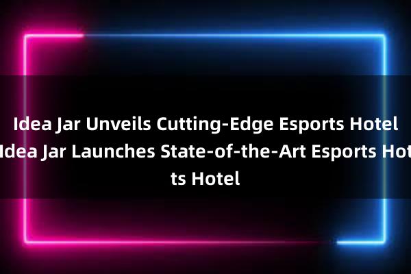 Idea Jar Unveils Cutting-Edge Esports Hotel - Idea Jar Launches State-of-the-Art Esports Hotel