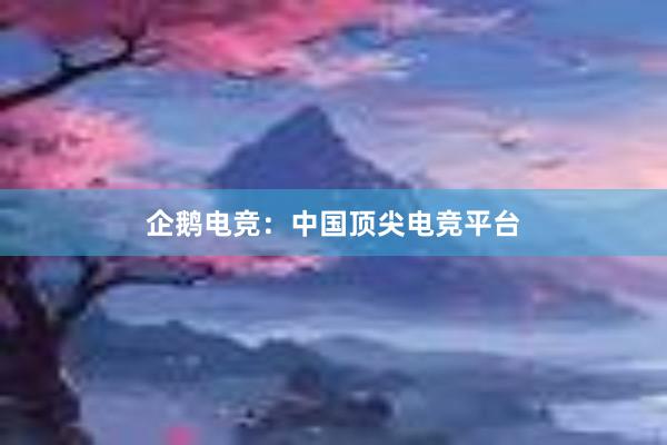 企鹅电竞：中国顶尖电竞平台