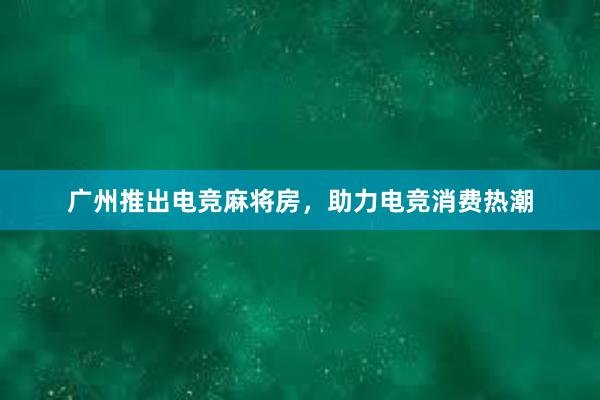 广州推出电竞麻将房，助力电竞消费热潮